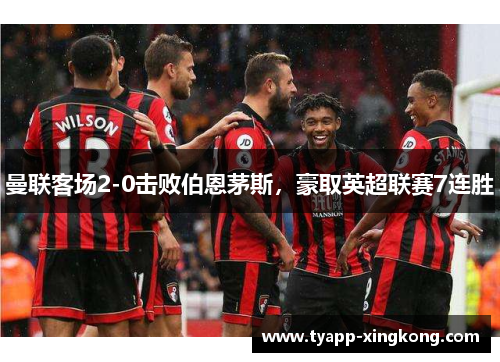 曼联客场2-0击败伯恩茅斯，豪取英超联赛7连胜